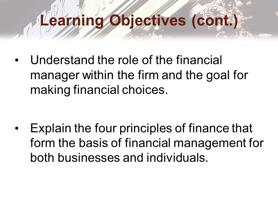 Learning Objectives (cont.) Understand the role of the financial manager within the firm and the goal for making financial choices.