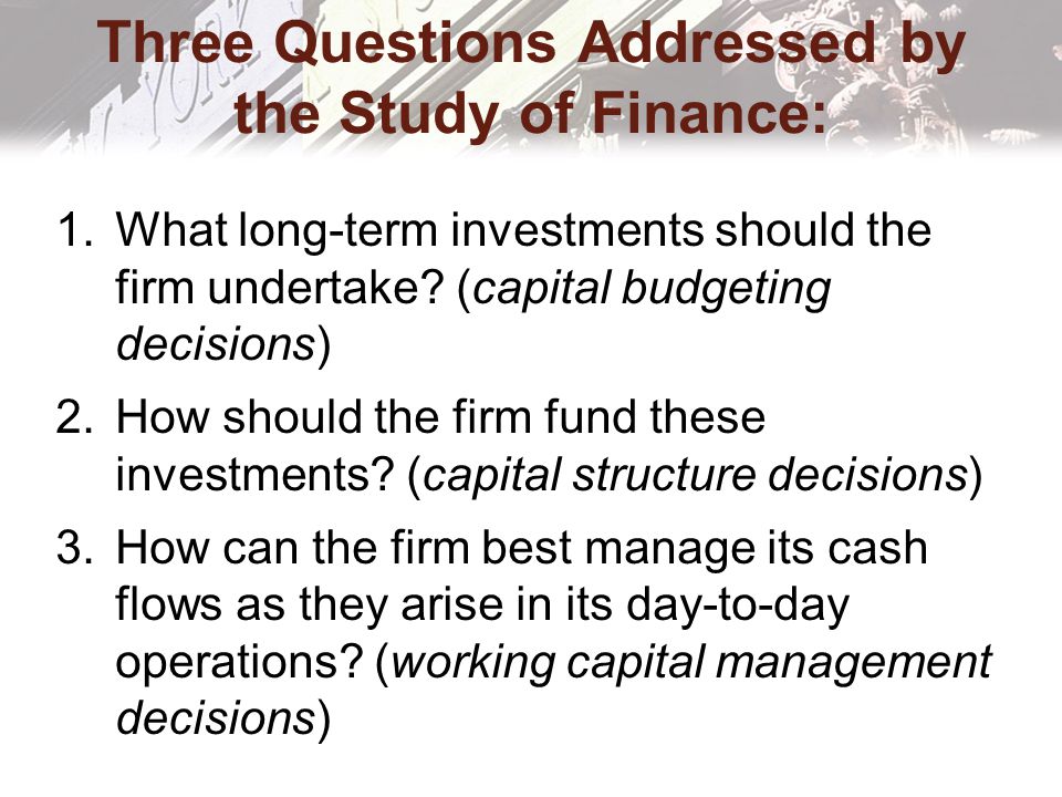 Three Questions Addressed by the Study of Finance: 1.What long-term investments should the firm undertake.