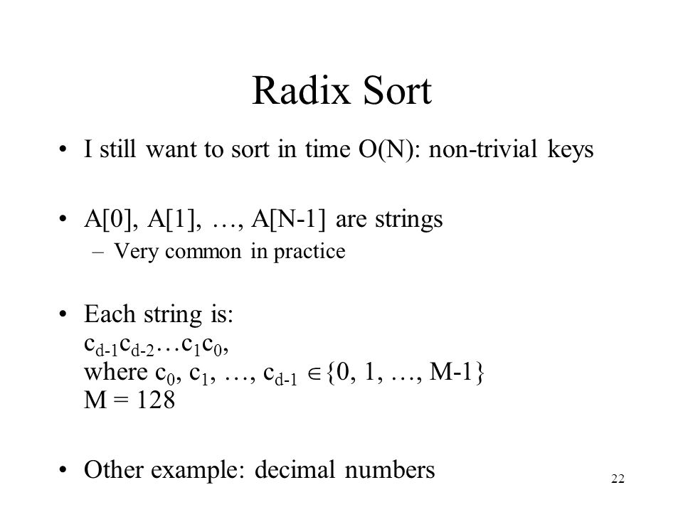 22 Radix Sort I still want to sort in time O(N): non-trivial keys A[0], A[1], …, A[N-1] are strings –Very common in practice Each string is: c d-1 c d-2 …c 1 c 0, where c 0, c 1, …, c d-1  {0, 1, …, M-1} M = 128 Other example: decimal numbers