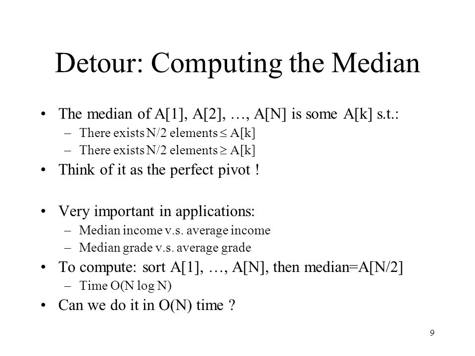 9 Detour: Computing the Median The median of A[1], A[2], …, A[N] is some A[k] s.t.: –There exists N/2 elements  A[k] –There exists N/2 elements  A[k] Think of it as the perfect pivot .