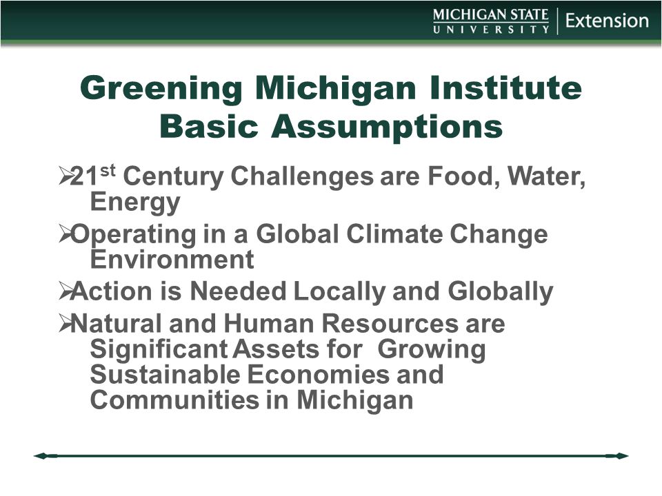 Greening Michigan Institute Basic Assumptions  21 st Century Challenges are Food, Water, Energy  Operating in a Global Climate Change Environment  Action is Needed Locally and Globally  Natural and Human Resources are Significant Assets for Growing Sustainable Economies and Communities in Michigan