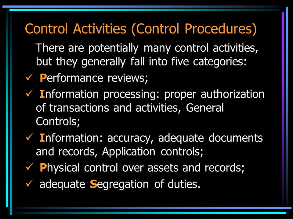 Control Activities (Control Procedures) There are potentially many control activities, but they generally fall into five categories: Performance reviews; Information processing: proper authorization of transactions and activities, General Controls; Information: accuracy, adequate documents and records, Application controls; Physical control over assets and records; adequate Segregation of duties.