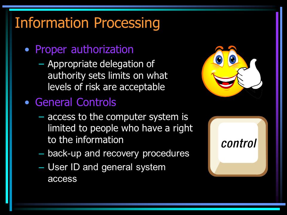 Information Processing Proper authorization –Appropriate delegation of authority sets limits on what levels of risk are acceptable General Controls –access to the computer system is limited to people who have a right to the information –back-up and recovery procedures –User ID and general system access