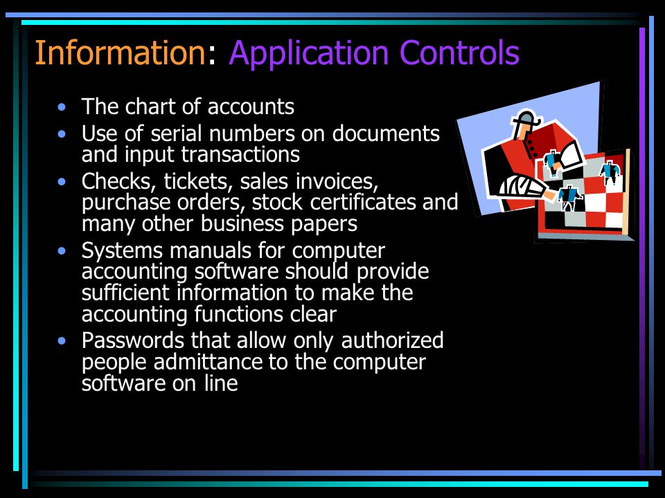Information: Application Controls The chart of accounts Use of serial numbers on documents and input transactions Checks, tickets, sales invoices, purchase orders, stock certificates and many other business papers Systems manuals for computer accounting software should provide sufficient information to make the accounting functions clear Passwords that allow only authorized people admittance to the computer software on line