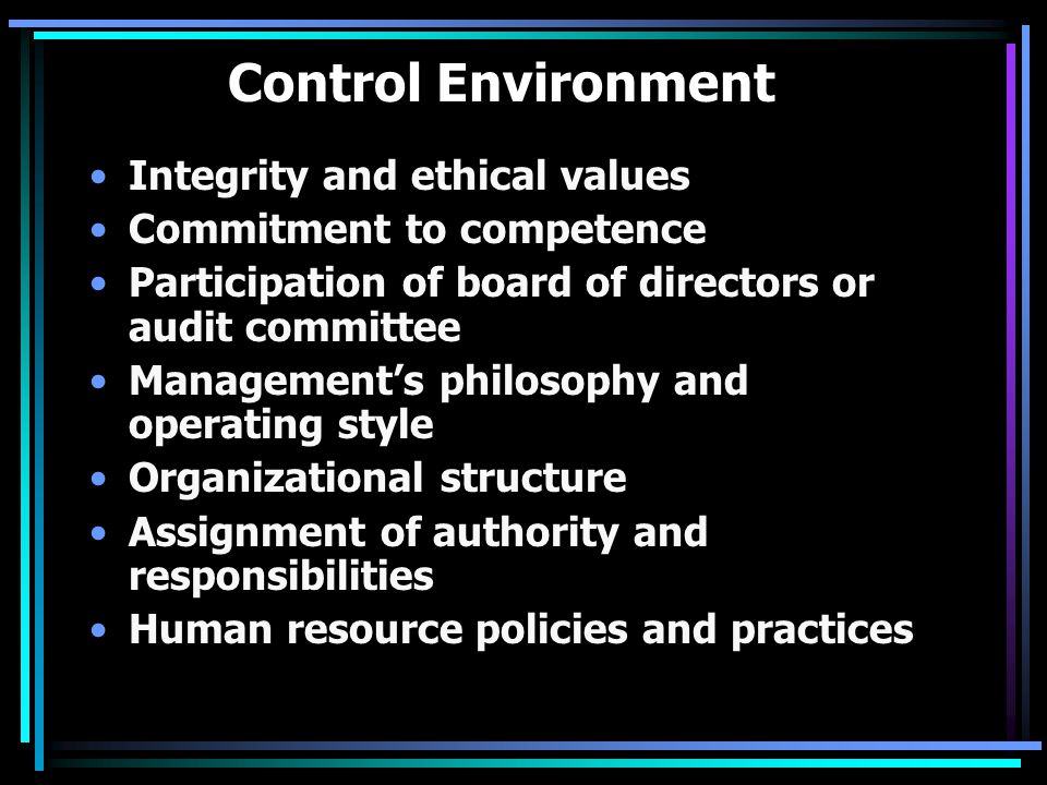 Control Environment Integrity and ethical values Commitment to competence Participation of board of directors or audit committee Management’s philosophy and operating style Organizational structure Assignment of authority and responsibilities Human resource policies and practices