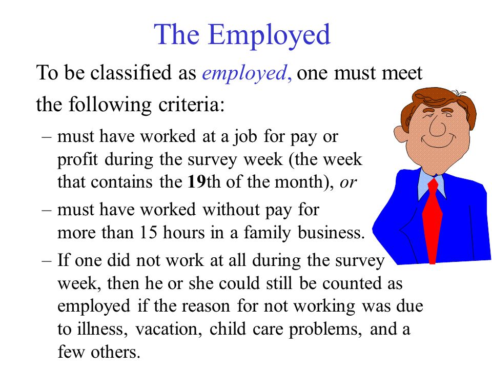 The Employed To be classified as employed, one must meet the following criteria: –must have worked at a job for pay or profit during the survey week (the week that contains the 19th of the month), or –must have worked without pay for more than 15 hours in a family business.