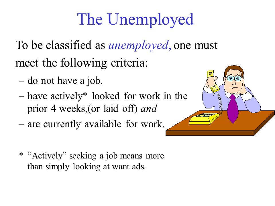The Unemployed To be classified as unemployed, one must meet the following criteria: –do not have a job, –have actively* looked for work in the prior 4 weeks,(or laid off) and –are currently available for work.