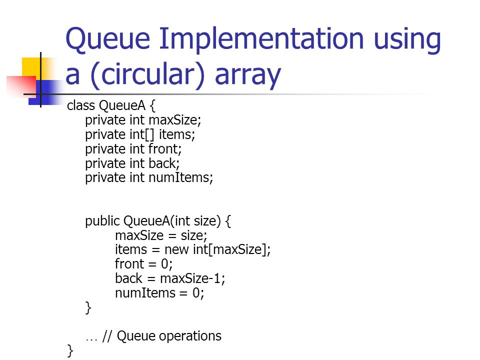 Queue Implementation using a (circular) array class QueueA { private int maxSize; private int[] items; private int front; private int back; private int numItems; public QueueA(int size) { maxSize = size; items = new int[maxSize]; front = 0; back = maxSize-1; numItems = 0; } … // Queue operations }