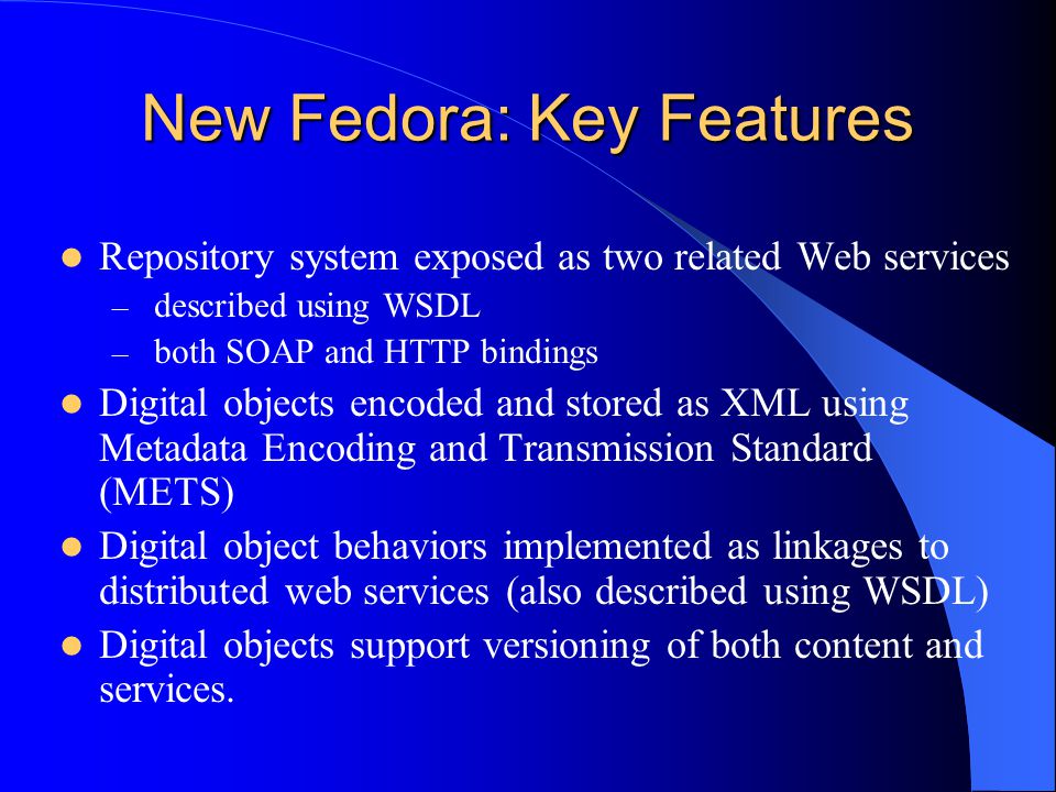 New Fedora: Key Features Repository system exposed as two related Web services – described using WSDL – both SOAP and HTTP bindings Digital objects encoded and stored as XML using Metadata Encoding and Transmission Standard (METS) Digital object behaviors implemented as linkages to distributed web services (also described using WSDL) Digital objects support versioning of both content and services.