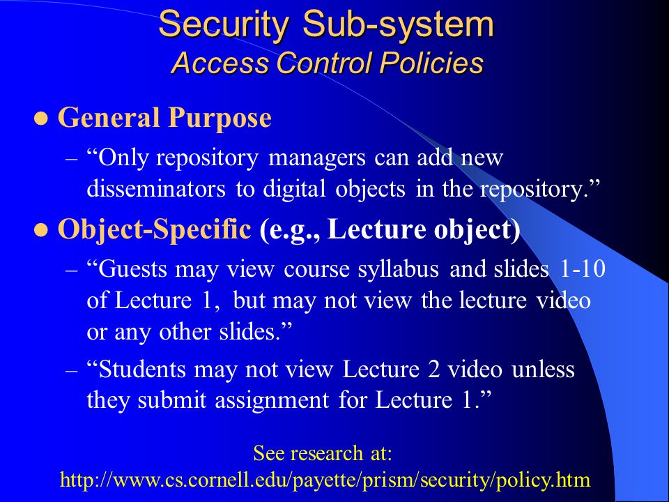 Security Sub-system Access Control Policies General Purpose – Only repository managers can add new disseminators to digital objects in the repository. Object-Specific (e.g., Lecture object) – Guests may view course syllabus and slides 1-10 of Lecture 1, but may not view the lecture video or any other slides. – Students may not view Lecture 2 video unless they submit assignment for Lecture 1. See research at: