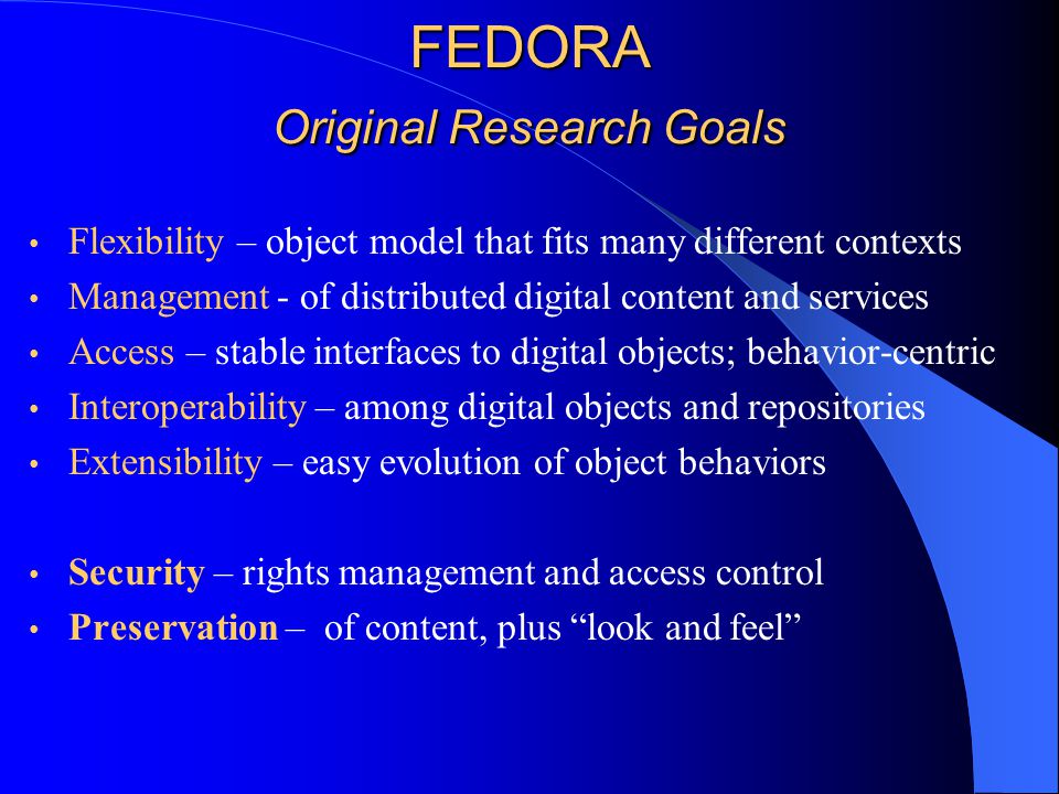 FEDORA Original Research Goals Flexibility – object model that fits many different contexts Management - of distributed digital content and services Access – stable interfaces to digital objects; behavior-centric Interoperability – among digital objects and repositories Extensibility – easy evolution of object behaviors Security – rights management and access control Preservation – of content, plus look and feel