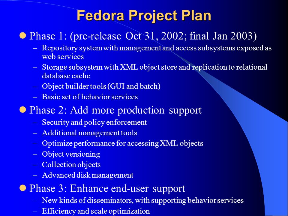 Fedora Project Plan Phase 1: (pre-release Oct 31, 2002; final Jan 2003) –Repository system with management and access subsystems exposed as web services –Storage subsystem with XML object store and replication to relational database cache –Object builder tools (GUI and batch) –Basic set of behavior services Phase 2: Add more production support –Security and policy enforcement –Additional management tools –Optimize performance for accessing XML objects –Object versioning –Collection objects –Advanced disk management Phase 3: Enhance end-user support –New kinds of disseminators, with supporting behavior services –Efficiency and scale optimization