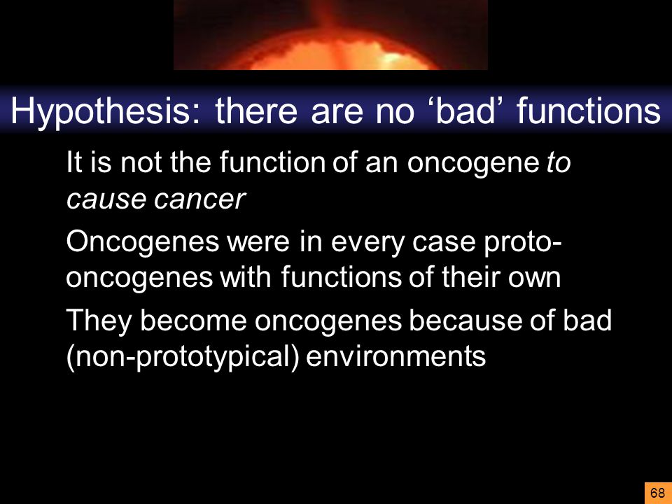 68 Hypothesis: there are no ‘bad’ functions It is not the function of an oncogene to cause cancer Oncogenes were in every case proto- oncogenes with functions of their own They become oncogenes because of bad (non-prototypical) environments