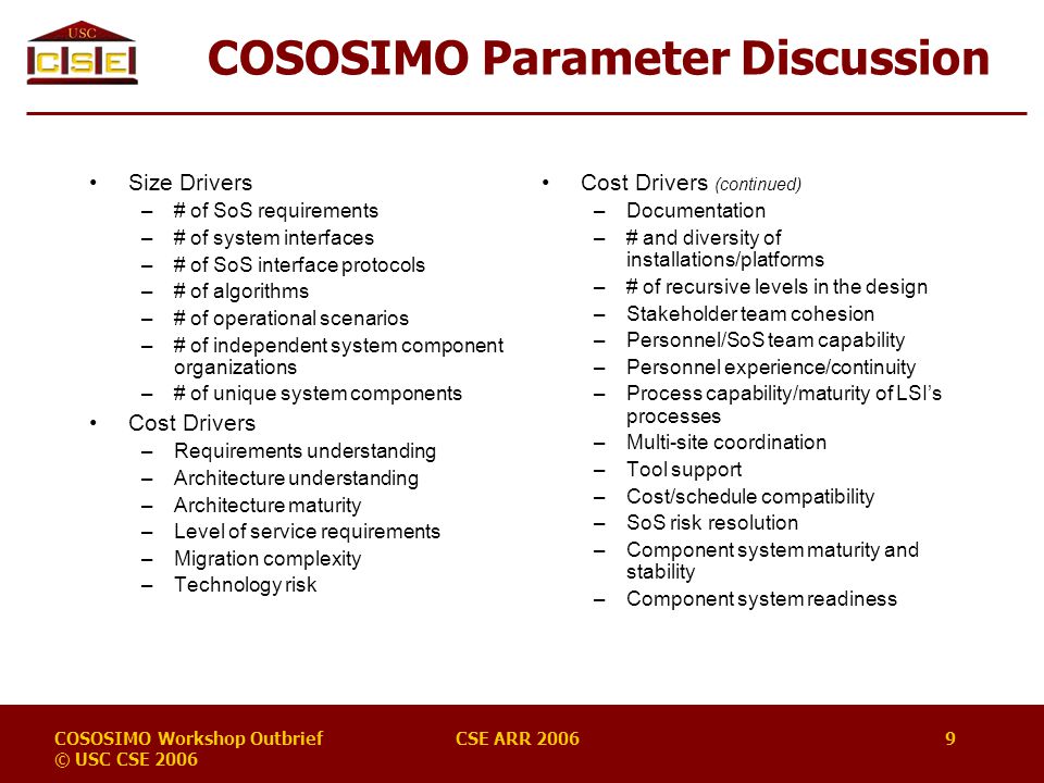 COSOSIMO Workshop Outbrief © USC CSE 2006 CSE ARR COSOSIMO Parameter Discussion Size Drivers –# of SoS requirements –# of system interfaces –# of SoS interface protocols –# of algorithms –# of operational scenarios –# of independent system component organizations –# of unique system components Cost Drivers –Requirements understanding –Architecture understanding –Architecture maturity –Level of service requirements –Migration complexity –Technology risk Cost Drivers (continued) –Documentation –# and diversity of installations/platforms –# of recursive levels in the design –Stakeholder team cohesion –Personnel/SoS team capability –Personnel experience/continuity –Process capability/maturity of LSI’s processes –Multi-site coordination –Tool support –Cost/schedule compatibility –SoS risk resolution –Component system maturity and stability –Component system readiness