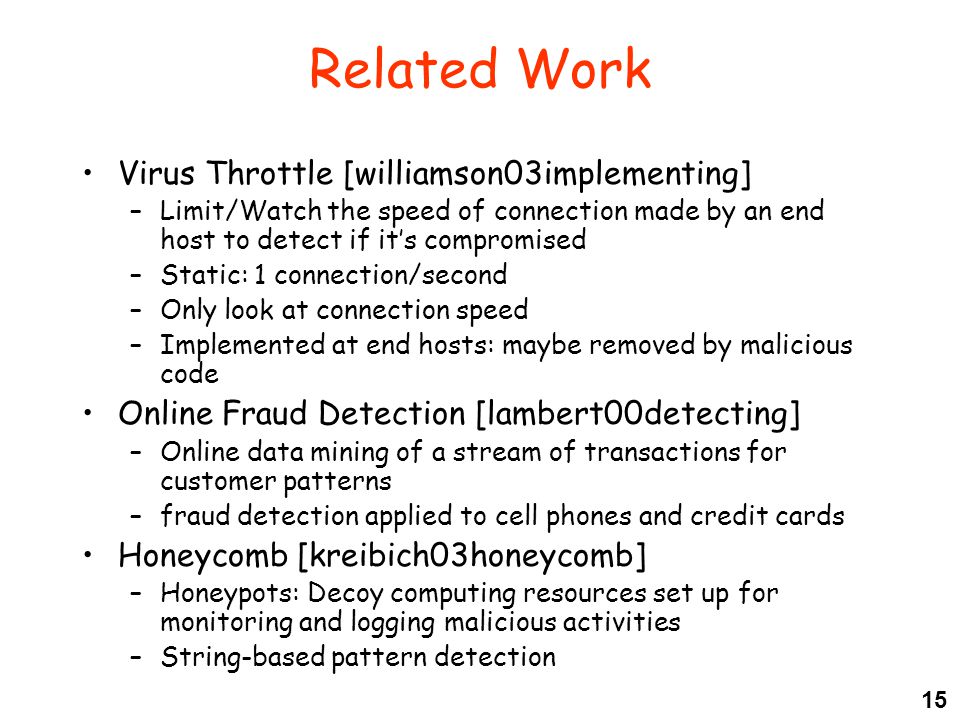 15 Related Work Virus Throttle [williamson03implementing] –Limit/Watch the speed of connection made by an end host to detect if it’s compromised –Static: 1 connection/second –Only look at connection speed –Implemented at end hosts: maybe removed by malicious code Online Fraud Detection [lambert00detecting] –Online data mining of a stream of transactions for customer patterns –fraud detection applied to cell phones and credit cards Honeycomb [kreibich03honeycomb] –Honeypots: Decoy computing resources set up for monitoring and logging malicious activities –String-based pattern detection
