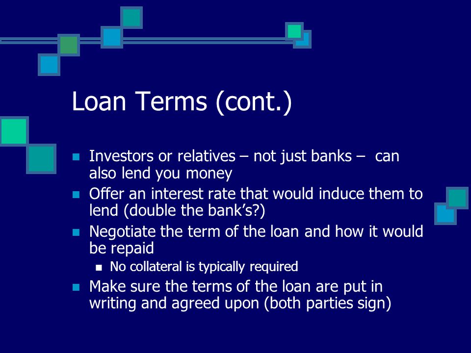 Loan Terms (cont.) Investors or relatives – not just banks – can also lend you money Offer an interest rate that would induce them to lend (double the bank’s ) Negotiate the term of the loan and how it would be repaid No collateral is typically required Make sure the terms of the loan are put in writing and agreed upon (both parties sign)