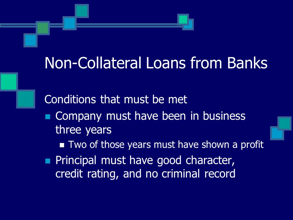 Non-Collateral Loans from Banks Conditions that must be met Company must have been in business three years Two of those years must have shown a profit Principal must have good character, credit rating, and no criminal record