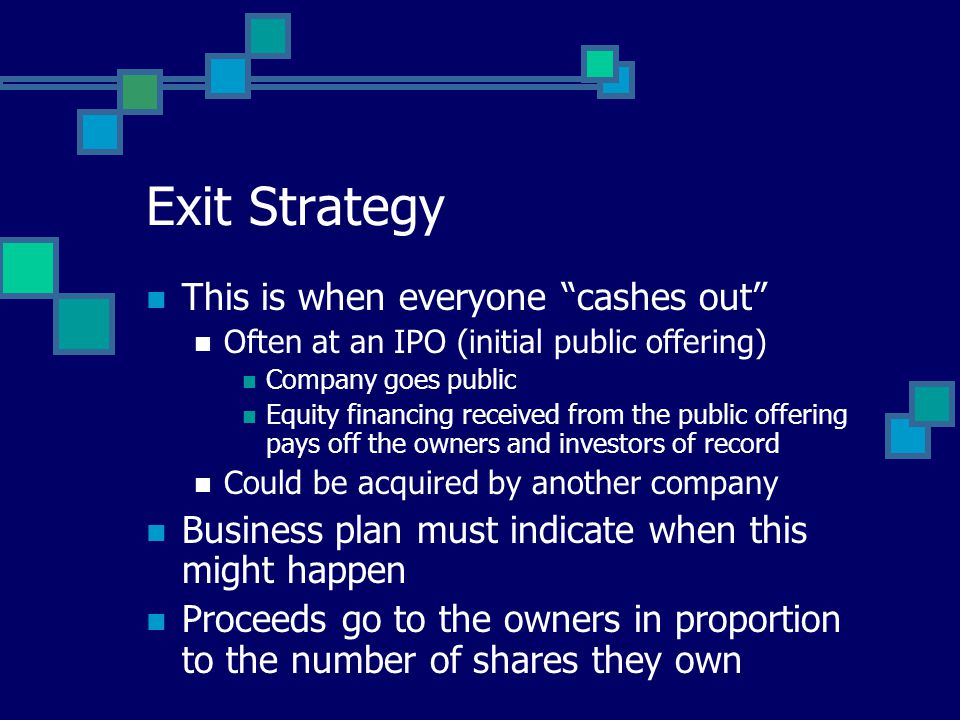 Exit Strategy This is when everyone cashes out Often at an IPO (initial public offering) Company goes public Equity financing received from the public offering pays off the owners and investors of record Could be acquired by another company Business plan must indicate when this might happen Proceeds go to the owners in proportion to the number of shares they own