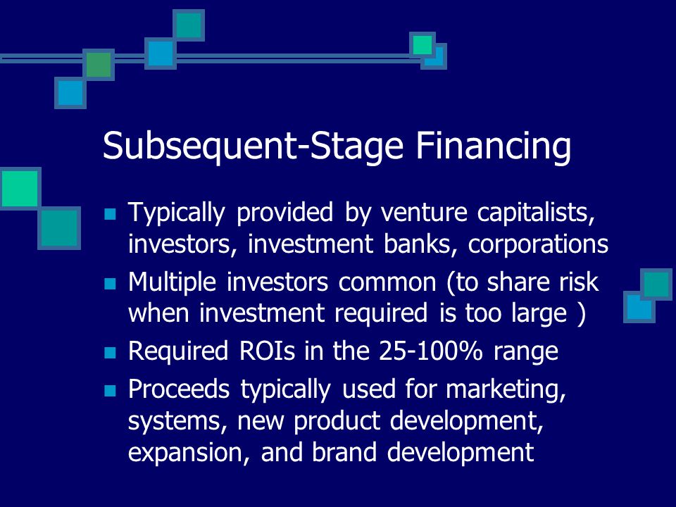 Subsequent-Stage Financing Typically provided by venture capitalists, investors, investment banks, corporations Multiple investors common (to share risk when investment required is too large ) Required ROIs in the % range Proceeds typically used for marketing, systems, new product development, expansion, and brand development