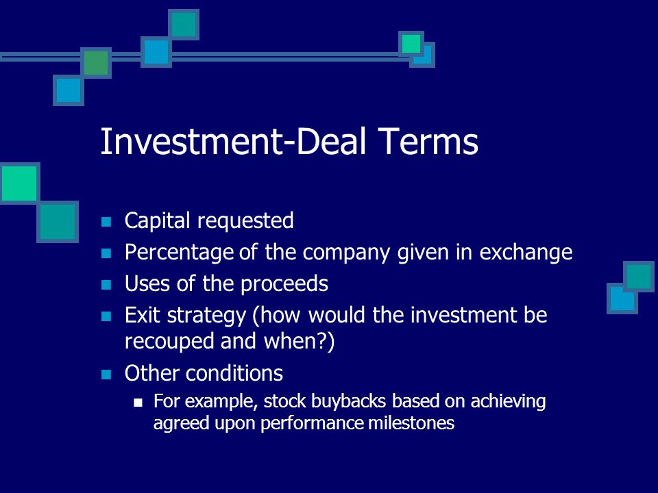Investment-Deal Terms Capital requested Percentage of the company given in exchange Uses of the proceeds Exit strategy (how would the investment be recouped and when ) Other conditions For example, stock buybacks based on achieving agreed upon performance milestones