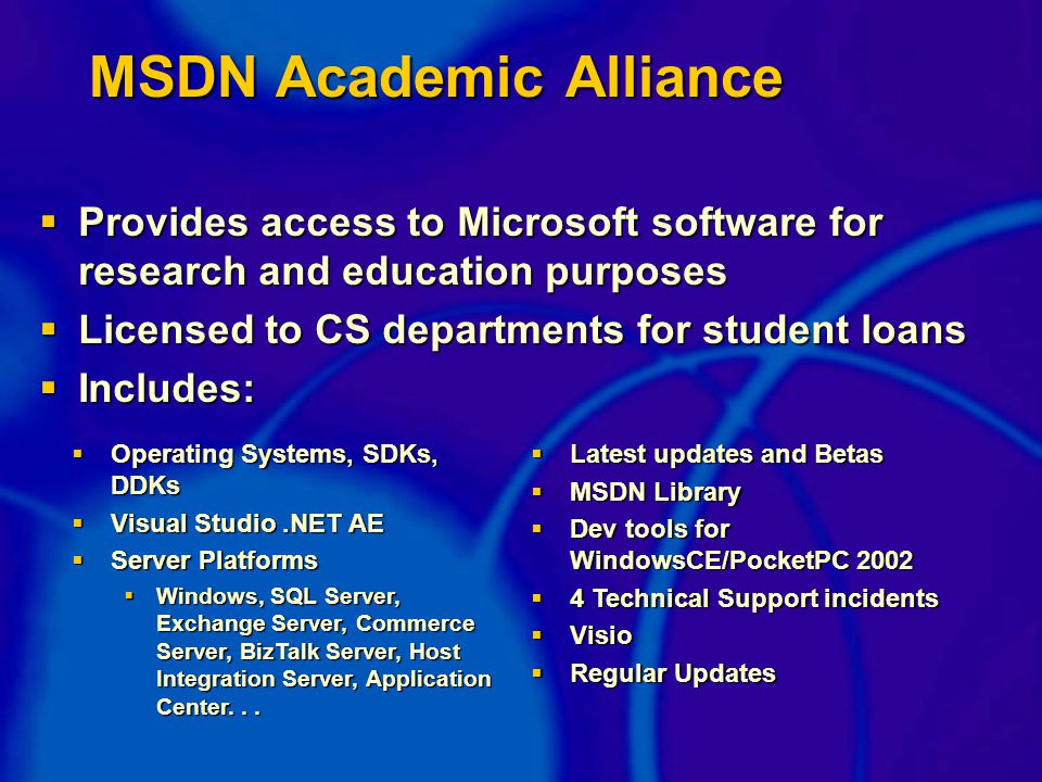 MSDN Academic Alliance  Provides access to Microsoft software for research and education purposes  Licensed to CS departments for student loans  Includes:  Operating Systems, SDKs, DDKs  Visual Studio.NET AE  Server Platforms  Windows, SQL Server, Exchange Server, Commerce Server, BizTalk Server, Host Integration Server, Application Center...