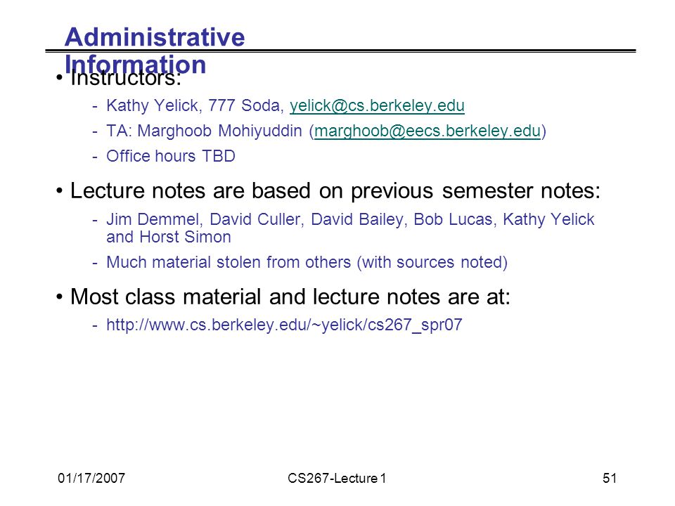 01/17/2007CS267-Lecture 151 Administrative Information Instructors: -Kathy Yelick, 777 Soda, -TA: Marghoob Mohiyuddin -Office hours TBD Lecture notes are based on previous semester notes: -Jim Demmel, David Culler, David Bailey, Bob Lucas, Kathy Yelick and Horst Simon -Much material stolen from others (with sources noted) Most class material and lecture notes are at: -