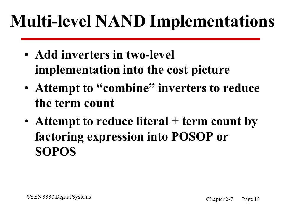 SYEN 3330 Digital Systems Chapter 2-7 Page 18 Multi-level NAND Implementations Add inverters in two-level implementation into the cost picture Attempt to combine inverters to reduce the term count Attempt to reduce literal + term count by factoring expression into POSOP or SOPOS