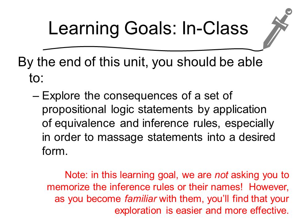 Learning Goals: In-Class By the end of this unit, you should be able to: –Explore the consequences of a set of propositional logic statements by application of equivalence and inference rules, especially in order to massage statements into a desired form.