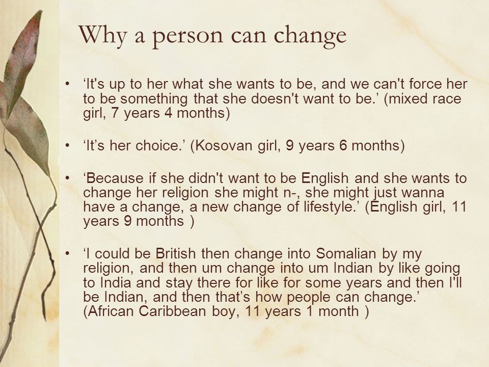 Why a person can change ‘It s up to her what she wants to be, and we can t force her to be something that she doesn t want to be.’ (mixed race girl, 7 years 4 months) ‘It’s her choice.’ (Kosovan girl, 9 years 6 months) ‘Because if she didn t want to be English and she wants to change her religion she might n-, she might just wanna have a change, a new change of lifestyle.’ (English girl, 11 years 9 months ) ‘I could be British then change into Somalian by my religion, and then um change into um Indian by like going to India and stay there for like for some years and then I ll be Indian, and then that’s how people can change.’ (African Caribbean boy, 11 years 1 month )