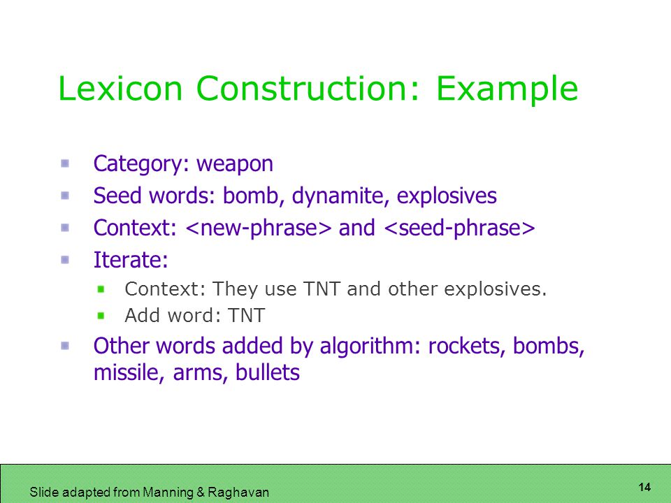 14 Slide adapted from Manning & Raghavan Lexicon Construction: Example Category: weapon Seed words: bomb, dynamite, explosives Context: and Iterate: Context: They use TNT and other explosives.