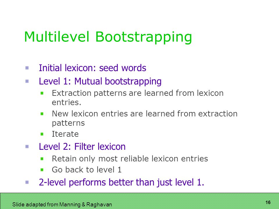 16 Slide adapted from Manning & Raghavan Multilevel Bootstrapping Initial lexicon: seed words Level 1: Mutual bootstrapping Extraction patterns are learned from lexicon entries.