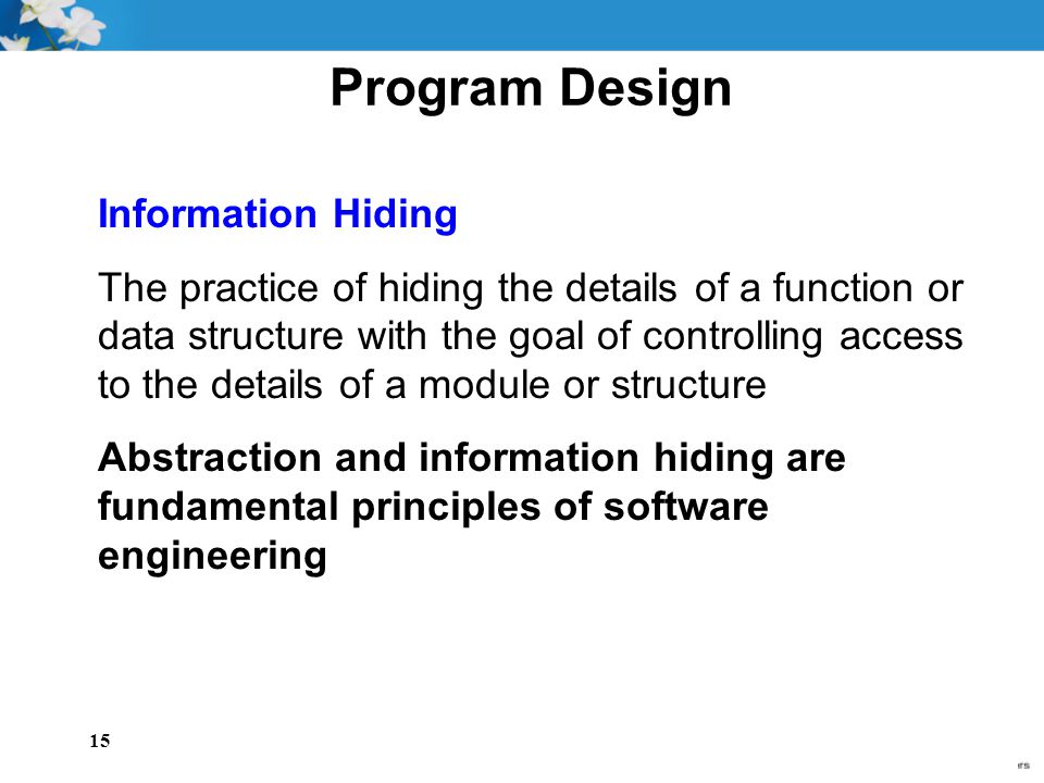 15 Program Design Information Hiding The practice of hiding the details of a function or data structure with the goal of controlling access to the details of a module or structure Abstraction and information hiding are fundamental principles of software engineering