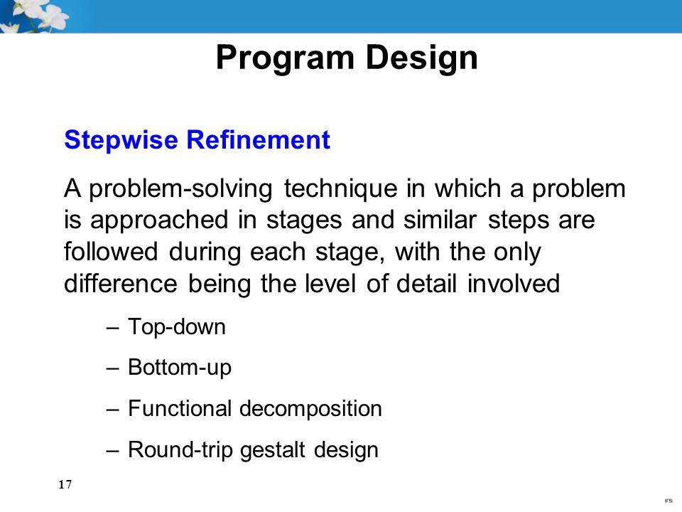 17 Program Design Stepwise Refinement A problem-solving technique in which a problem is approached in stages and similar steps are followed during each stage, with the only difference being the level of detail involved –Top-down –Bottom-up –Functional decomposition –Round-trip gestalt design