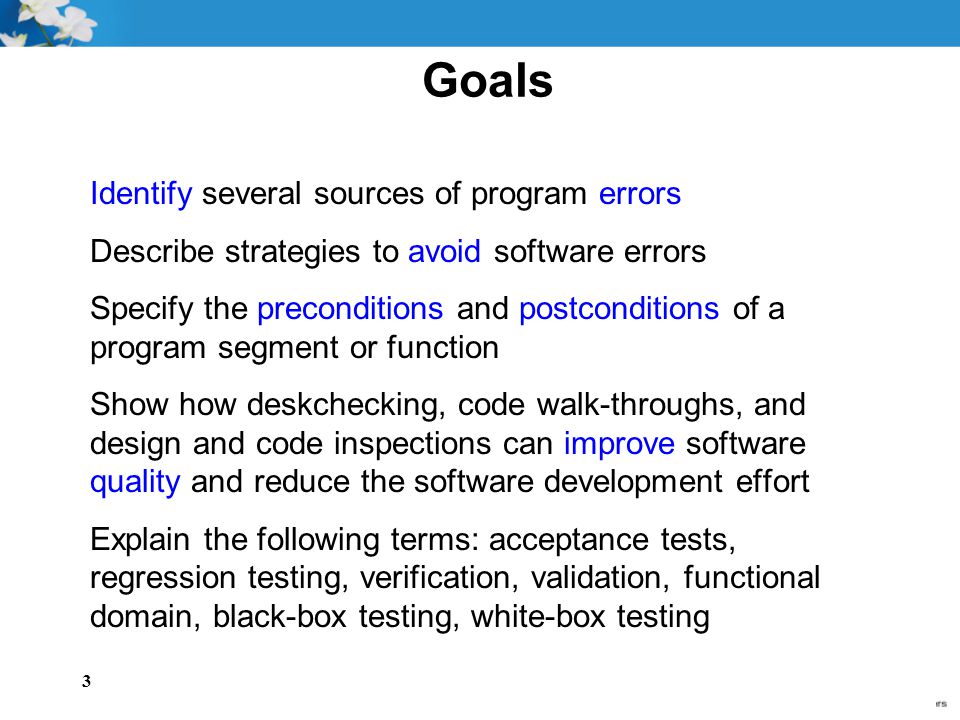 3 Goals Identify several sources of program errors Describe strategies to avoid software errors Specify the preconditions and postconditions of a program segment or function Show how deskchecking, code walk-throughs, and design and code inspections can improve software quality and reduce the software development effort Explain the following terms: acceptance tests, regression testing, verification, validation, functional domain, black-box testing, white-box testing