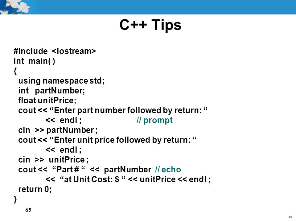 65 C++ Tips #include int main( ) { using namespace std; int partNumber; float unitPrice; cout << Enter part number followed by return: << endl ; // prompt cin >> partNumber ; cout << Enter unit price followed by return: << endl ; cin >> unitPrice ; cout << Part # << partNumber // echo << at Unit Cost: $ << unitPrice << endl ; return 0; }