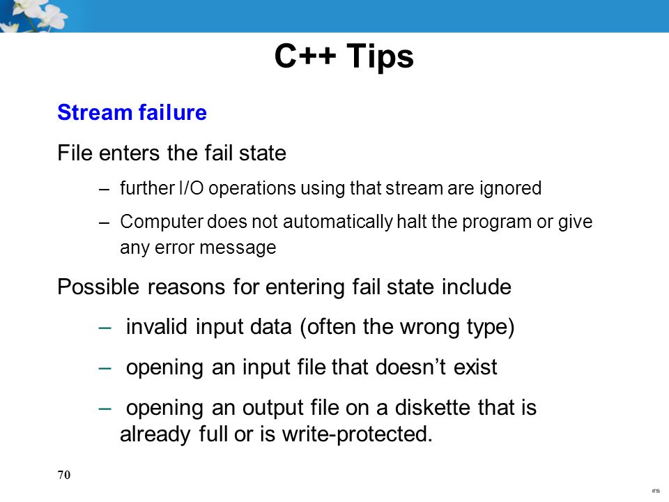 70 C++ Tips Stream failure File enters the fail state –further I/O operations using that stream are ignored –Computer does not automatically halt the program or give any error message Possible reasons for entering fail state include – invalid input data (often the wrong type) – opening an input file that doesn’t exist – opening an output file on a diskette that is already full or is write-protected.