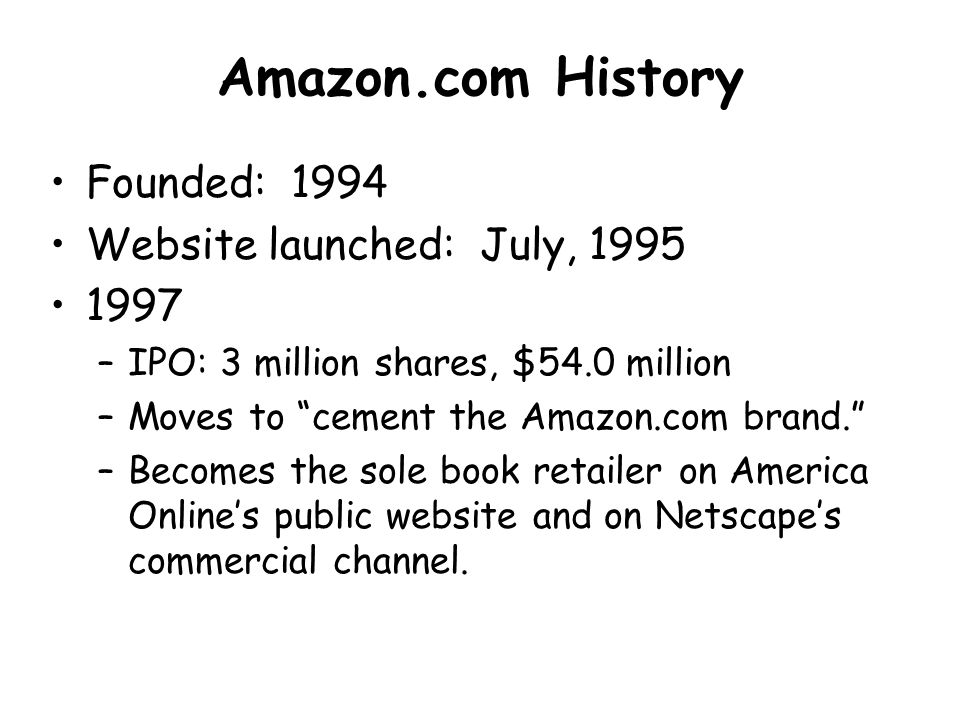 Amazon.com History Founded: 1994 Website launched: July, –IPO: 3 million shares, $54.0 million –Moves to cement the Amazon.com brand. –Becomes the sole book retailer on America Online’s public website and on Netscape’s commercial channel.