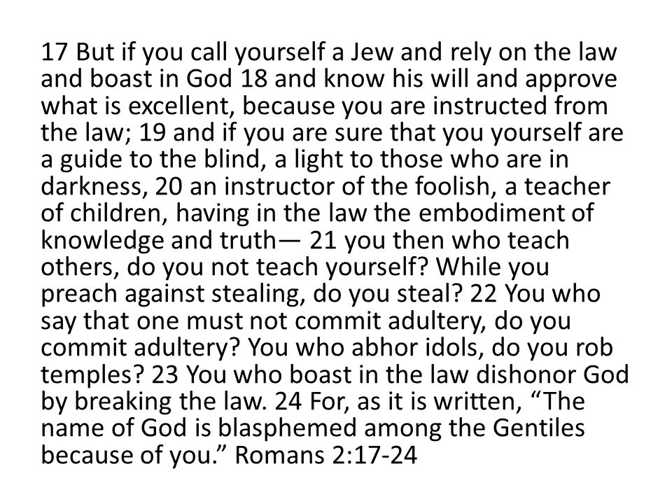 17 But if you call yourself a Jew and rely on the law and boast in God 18 and know his will and approve what is excellent, because you are instructed from the law; 19 and if you are sure that you yourself are a guide to the blind, a light to those who are in darkness, 20 an instructor of the foolish, a teacher of children, having in the law the embodiment of knowledge and truth— 21 you then who teach others, do you not teach yourself.
