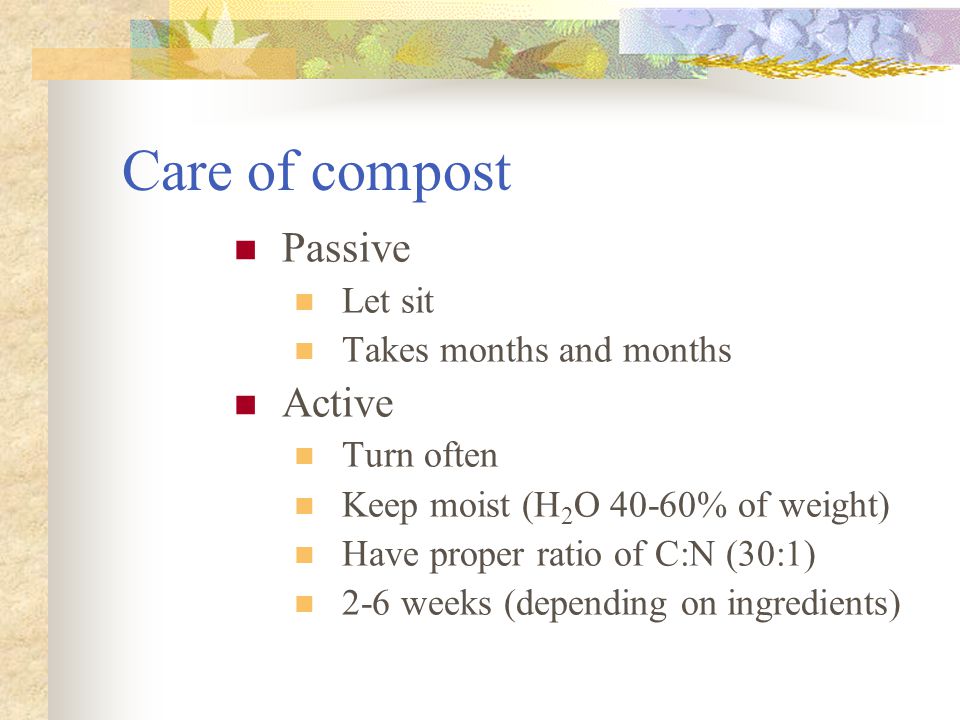 Care of compost Passive Let sit Takes months and months Active Turn often Keep moist (H 2 O 40-60% of weight) Have proper ratio of C:N (30:1) 2-6 weeks (depending on ingredients)