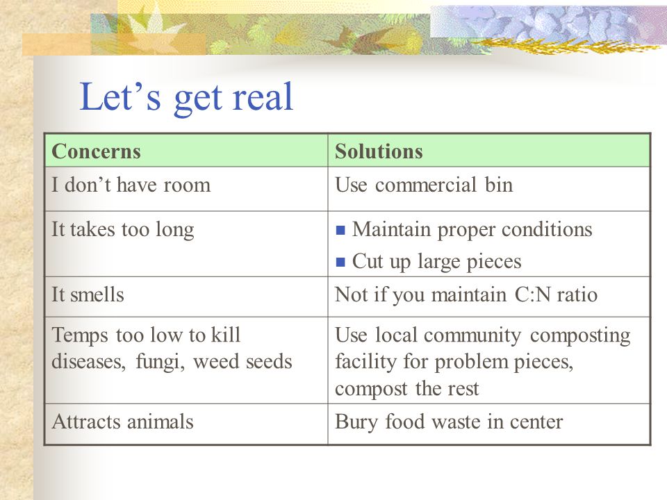 Let’s get real ConcernsSolutions I don’t have roomUse commercial bin It takes too long Maintain proper conditions Cut up large pieces It smellsNot if you maintain C:N ratio Temps too low to kill diseases, fungi, weed seeds Use local community composting facility for problem pieces, compost the rest Attracts animalsBury food waste in center