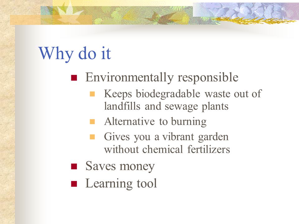 Why do it Environmentally responsible Keeps biodegradable waste out of landfills and sewage plants Alternative to burning Gives you a vibrant garden without chemical fertilizers Saves money Learning tool