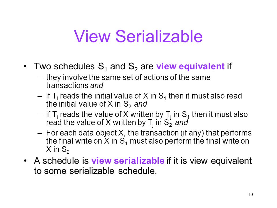 13 View Serializable Two schedules S 1 and S 2 are view equivalent if –they involve the same set of actions of the same transactions and –if T i reads the initial value of X in S 1 then it must also read the initial value of X in S 2 and –if T i reads the value of X written by T j in S 1 then it must also read the value of X written by T j in S 2 and –For each data object X, the transaction (if any) that performs the final write on X in S 1 must also perform the final write on X in S 2 A schedule is view serializable if it is view equivalent to some serializable schedule.