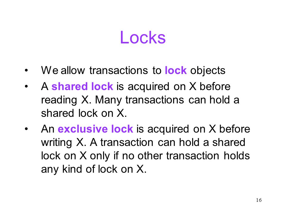 16 Locks We allow transactions to lock objects A shared lock is acquired on X before reading X.