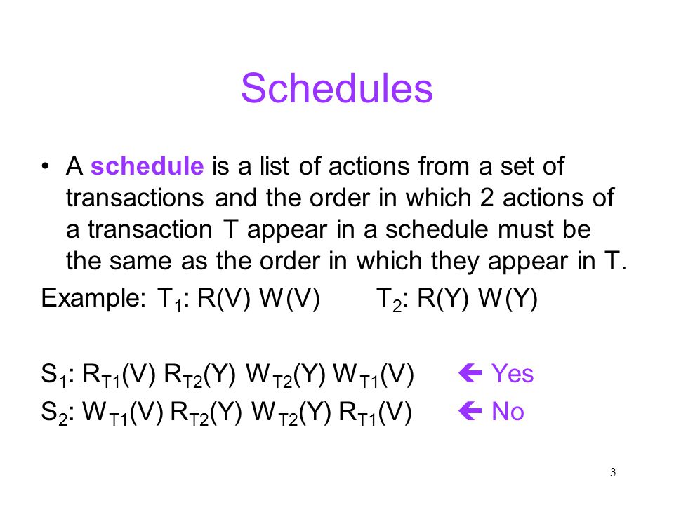 3 Schedules A schedule is a list of actions from a set of transactions and the order in which 2 actions of a transaction T appear in a schedule must be the same as the order in which they appear in T.