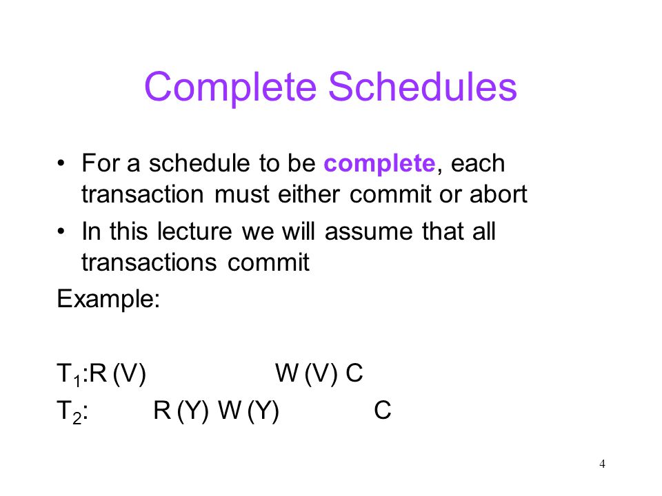 4 Complete Schedules For a schedule to be complete, each transaction must either commit or abort In this lecture we will assume that all transactions commit Example: T 1 :R (V) W (V) C T 2 : R (Y) W (Y) C