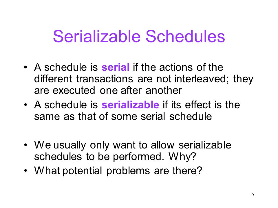 5 Serializable Schedules A schedule is serial if the actions of the different transactions are not interleaved; they are executed one after another A schedule is serializable if its effect is the same as that of some serial schedule We usually only want to allow serializable schedules to be performed.