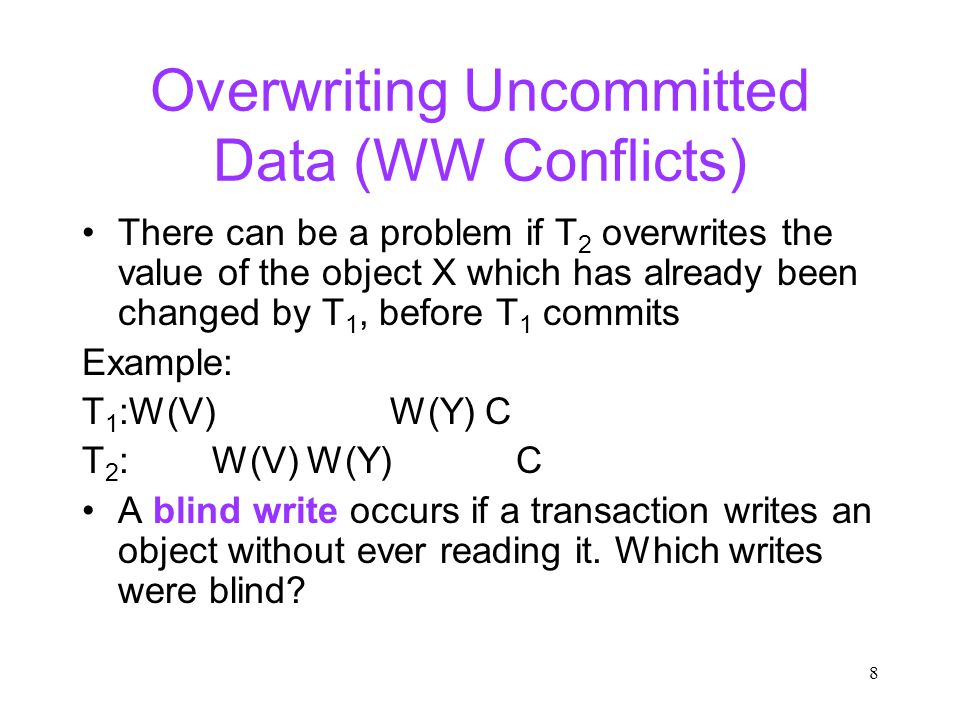8 Overwriting Uncommitted Data (WW Conflicts) There can be a problem if T 2 overwrites the value of the object X which has already been changed by T 1, before T 1 commits Example: T 1 :W(V) W(Y) C T 2 : W(V) W(Y) C A blind write occurs if a transaction writes an object without ever reading it.