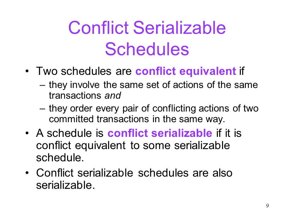 9 Conflict Serializable Schedules Two schedules are conflict equivalent if –they involve the same set of actions of the same transactions and –they order every pair of conflicting actions of two committed transactions in the same way.