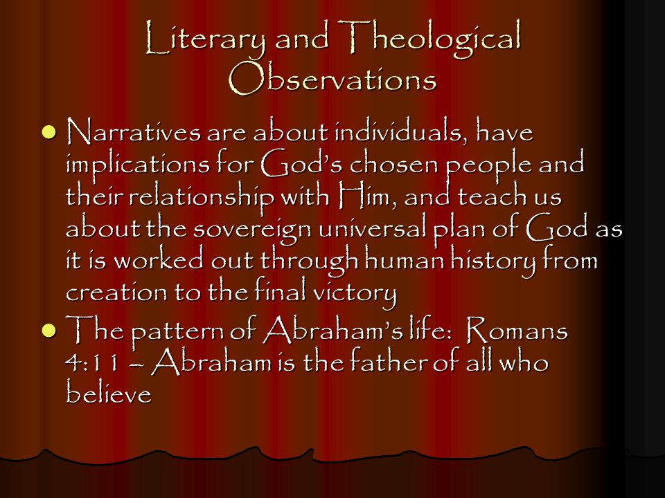 Literary and Theological Observations Narratives are about individuals, have implications for God’s chosen people and their relationship with Him, and teach us about the sovereign universal plan of God as it is worked out through human history from creation to the final victory Narratives are about individuals, have implications for God’s chosen people and their relationship with Him, and teach us about the sovereign universal plan of God as it is worked out through human history from creation to the final victory The pattern of Abraham’s life: Romans 4:11 – Abraham is the father of all who believe The pattern of Abraham’s life: Romans 4:11 – Abraham is the father of all who believe
