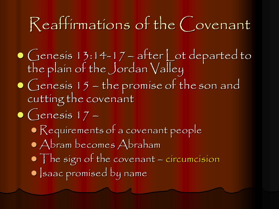 Reaffirmations of the Covenant Genesis 13:14-17 – after Lot departed to the plain of the Jordan Valley Genesis 13:14-17 – after Lot departed to the plain of the Jordan Valley Genesis 15 – the promise of the son and cutting the covenant Genesis 15 – the promise of the son and cutting the covenant Genesis 17 – Genesis 17 – Requirements of a covenant people Requirements of a covenant people Abram becomes Abraham Abram becomes Abraham The sign of the covenant – circumcision The sign of the covenant – circumcision Isaac promised by name Isaac promised by name
